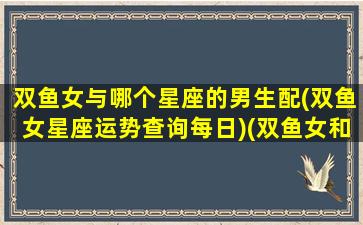 双鱼女与哪个星座的男生配(双鱼女星座运势查询每日)(双鱼女和哪个星座男最合适)