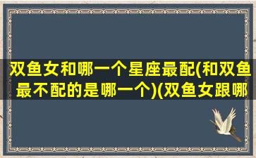 双鱼女和哪一个星座最配(和双鱼最不配的是哪一个)(双鱼女跟哪个星座最配对)