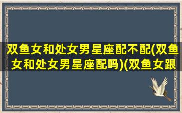 双鱼女和处女男星座配不配(双鱼女和处女男星座配吗)(双鱼女跟处女男搭配吗)