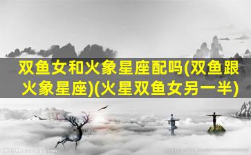 双鱼女和火象星座配吗(双鱼跟火象星座)(火星双鱼女另一半)