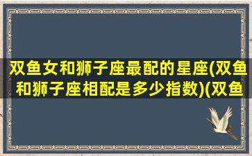 双鱼女和狮子座最配的星座(双鱼和狮子座相配是多少指数)(双鱼座女和狮子座配吗)