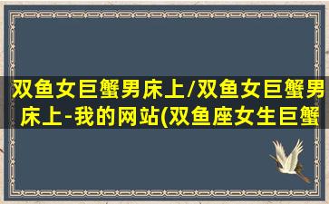 双鱼女巨蟹男床上/双鱼女巨蟹男床上-我的网站(双鱼座女生巨蟹男)