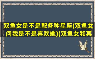 双鱼女是不是配各种星座(双鱼女问我是不是喜欢她)(双鱼女和其他星座的匹配程度)