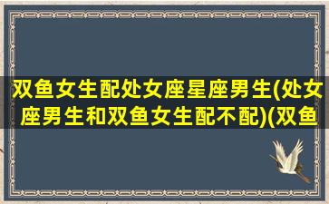 双鱼女生配处女座星座男生(处女座男生和双鱼女生配不配)(双鱼女处女男座配对)