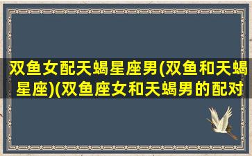 双鱼女配天蝎星座男(双鱼和天蝎星座)(双鱼座女和天蝎男的配对指数)