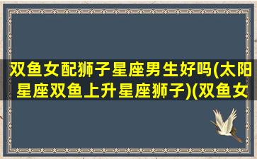 双鱼女配狮子星座男生好吗(太阳星座双鱼上升星座狮子)(双鱼女和狮子男配不配当情侣)