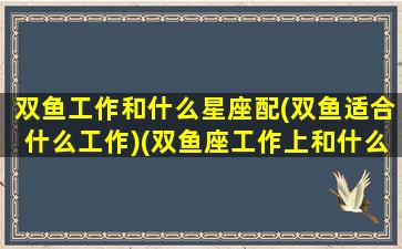 双鱼工作和什么星座配(双鱼适合什么工作)(双鱼座工作上和什么星座搭配)