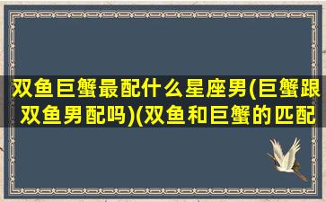 双鱼巨蟹最配什么星座男(巨蟹跟双鱼男配吗)(双鱼和巨蟹的匹配度)