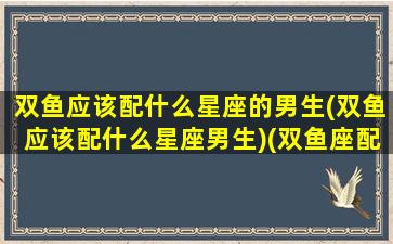 双鱼应该配什么星座的男生(双鱼应该配什么星座男生)(双鱼座配什么座最合适男生)