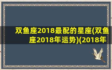 双鱼座2018最配的星座(双鱼座2018年运势)(2018年双鱼座爱情宿命)