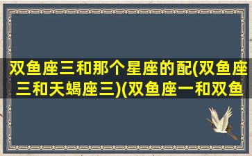 双鱼座三和那个星座的配(双鱼座三和天蝎座三)(双鱼座一和双鱼座三)