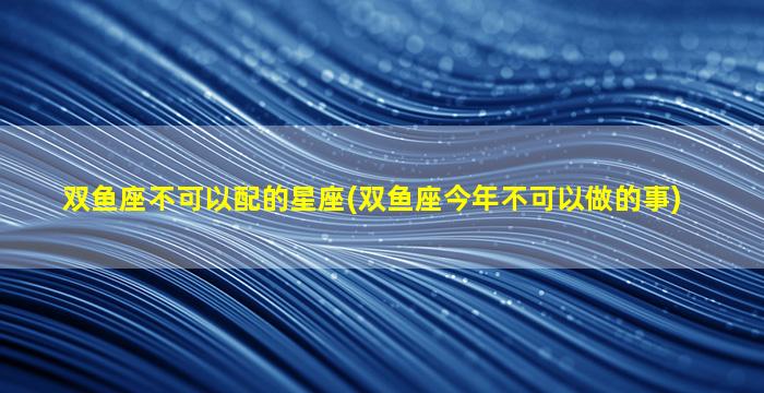 双鱼座不可以配的星座(双鱼座今年不可以做的事)