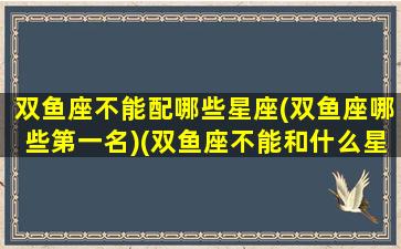 双鱼座不能配哪些星座(双鱼座哪些第一名)(双鱼座不能和什么星座结婚)