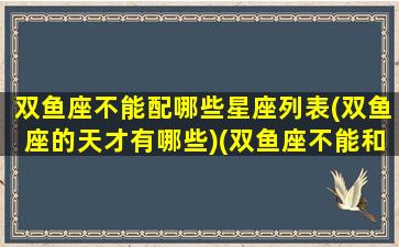 双鱼座不能配哪些星座列表(双鱼座的天才有哪些)(双鱼座不能和什么座在一起)