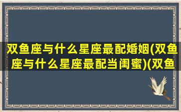 双鱼座与什么星座最配婚姻(双鱼座与什么星座最配当闺蜜)(双鱼座和什么星座最配做夫妻)