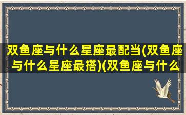 双鱼座与什么星座最配当(双鱼座与什么星座最搭)(双鱼座与什么星座最配对)