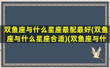 双鱼座与什么星座最配最好(双鱼座与什么星座合适)(双鱼座与什么星座搭配)