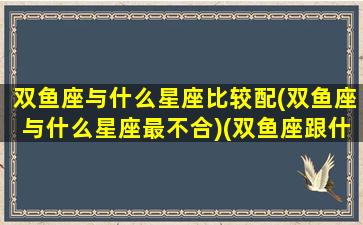 双鱼座与什么星座比较配(双鱼座与什么星座最不合)(双鱼座跟什么星座比较和)