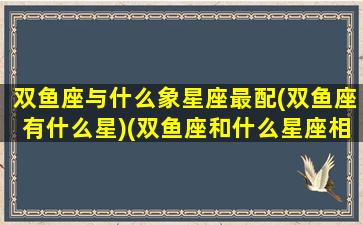 双鱼座与什么象星座最配(双鱼座有什么星)(双鱼座和什么星座相冲)