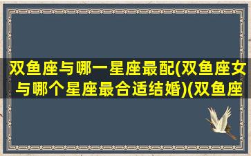 双鱼座与哪一星座最配(双鱼座女与哪个星座最合适结婚)(双鱼座与哪个星座最般配)