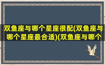 双鱼座与哪个星座很配(双鱼座与哪个星座最合适)(双鱼座与哪个星座配对)