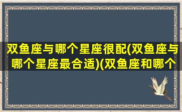 双鱼座与哪个星座很配(双鱼座与哪个星座最合适)(双鱼座和哪个星座般配)