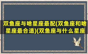 双鱼座与啥星座最配(双鱼座和啥星座最合适)(双鱼座与什么星座最配对)