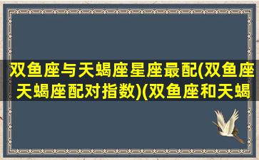 双鱼座与天蝎座星座最配(双鱼座天蝎座配对指数)(双鱼座和天蝎座星座最配)