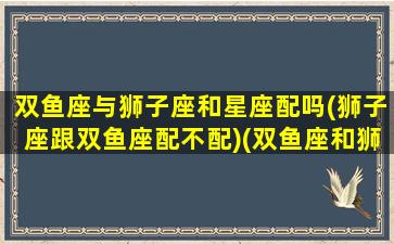 双鱼座与狮子座和星座配吗(狮子座跟双鱼座配不配)(双鱼座和狮子座在一起配吗)