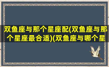 双鱼座与那个星座配(双鱼座与那个星座最合适)(双鱼座与哪个星座配)