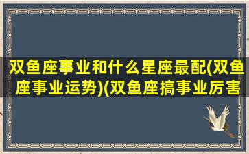 双鱼座事业和什么星座最配(双鱼座事业运势)(双鱼座搞事业厉害吗)