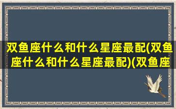 双鱼座什么和什么星座最配(双鱼座什么和什么星座最配)(双鱼座和什么星座绝配)