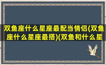 双鱼座什么星座最配当情侣(双鱼座什么星座最搭)(双鱼和什么星座是情侣)