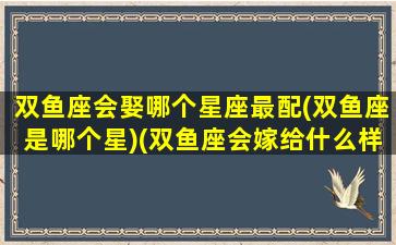 双鱼座会娶哪个星座最配(双鱼座是哪个星)(双鱼座会嫁给什么样的男人)