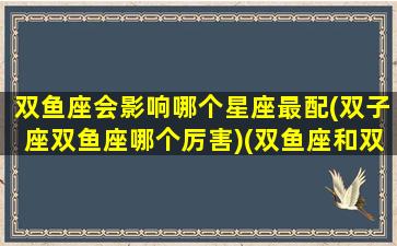 双鱼座会影响哪个星座最配(双子座双鱼座哪个厉害)(双鱼座和双子座的明星夫妻)