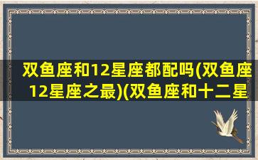 双鱼座和12星座都配吗(双鱼座12星座之最)(双鱼座和十二星座搭配会是什么情况)