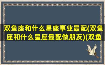 双鱼座和什么星座事业最配(双鱼座和什么星座最配做朋友)(双鱼座与什么星座最匹配)