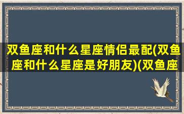 双鱼座和什么星座情侣最配(双鱼座和什么星座是好朋友)(双鱼座和什么星座是一对的)