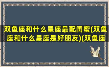 双鱼座和什么星座最配闺蜜(双鱼座和什么星座是好朋友)(双鱼座和什么星座是最好的闺蜜)