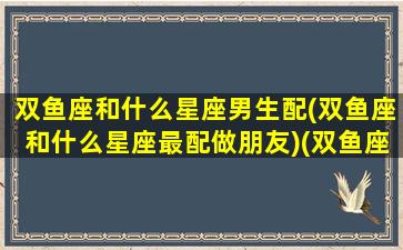 双鱼座和什么星座男生配(双鱼座和什么星座最配做朋友)(双鱼座男和什么星座男最配做朋友)