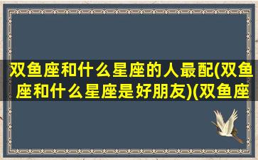 双鱼座和什么星座的人最配(双鱼座和什么星座是好朋友)(双鱼座和什么星座更般配)