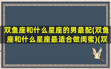 双鱼座和什么星座的男最配(双鱼座和什么星座最适合做闺蜜)(双鱼和什么星座好)