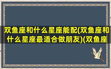 双鱼座和什么星座能配(双鱼座和什么星座最适合做朋友)(双鱼座和什么星座更般配)