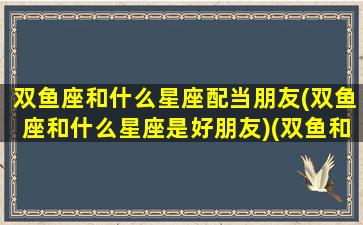 双鱼座和什么星座配当朋友(双鱼座和什么星座是好朋友)(双鱼和什么星座做朋友)