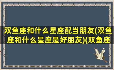 双鱼座和什么星座配当朋友(双鱼座和什么星座是好朋友)(双鱼座和什么星座做朋友)