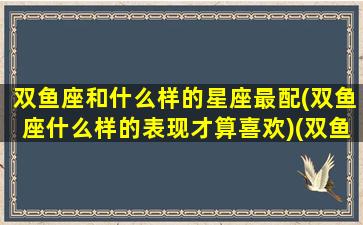 双鱼座和什么样的星座最配(双鱼座什么样的表现才算喜欢)(双鱼座和什么星座比较搭配)