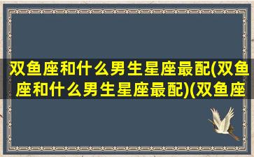 双鱼座和什么男生星座最配(双鱼座和什么男生星座最配)(双鱼座跟什么男生最配)