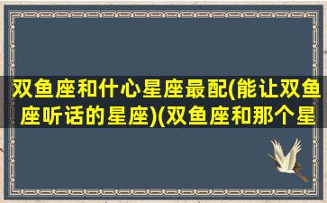 双鱼座和什心星座最配(能让双鱼座听话的星座)(双鱼座和那个星座最搭)