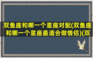 双鱼座和哪一个星座对配(双鱼座和哪一个星座最适合做情侣)(双鱼座跟哪个星座最配情侣)