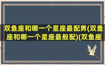 双鱼座和哪一个星座最配男(双鱼座和哪一个星座最般配)(双鱼座跟哪个星座最般配)